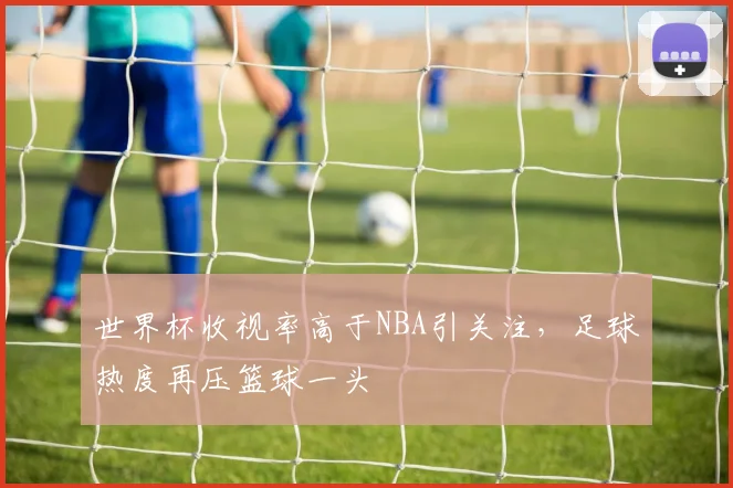世界杯收视率高于NBA引关注,足球热度再压篮球一头