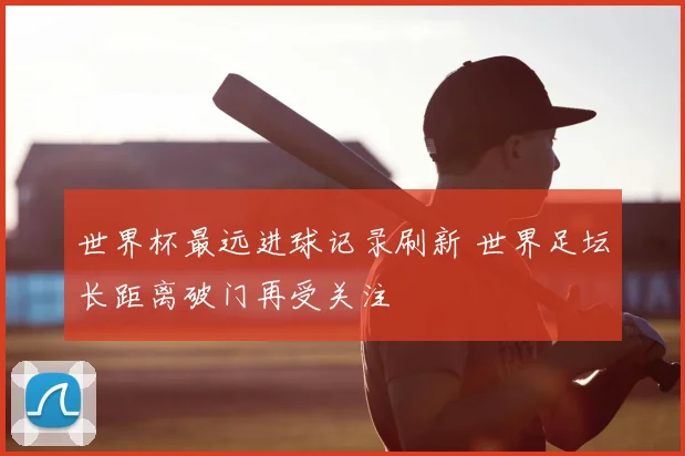 世界杯最远进球记录刷新 世界足坛长距离破门再受关注