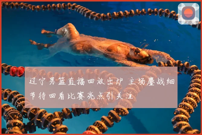 辽宁男篮直播回放出炉 主场鏖战细节待回看比赛亮点引关注