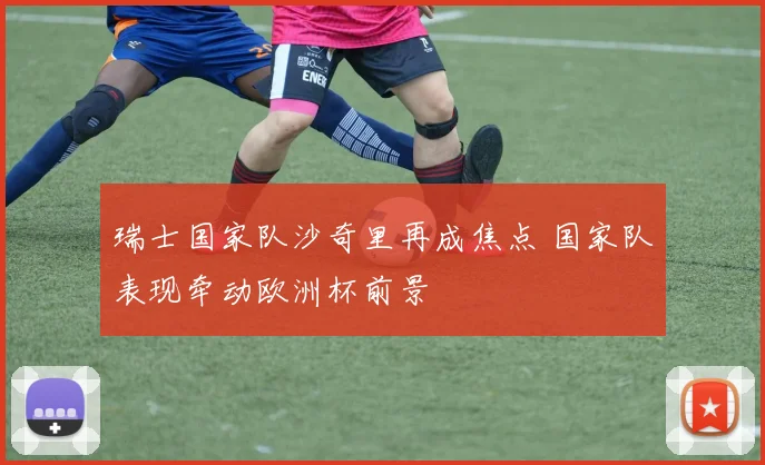 瑞士国家队沙奇里再成焦点 国家队表现牵动欧洲杯前景