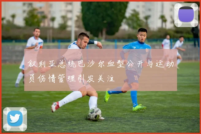 叙利亚总统巴沙尔血型公开与运动员伤情管理引发关注