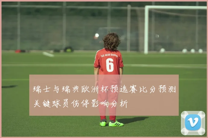瑞士与瑞典欧洲杯预选赛比分预测关键球员伤停影响分析