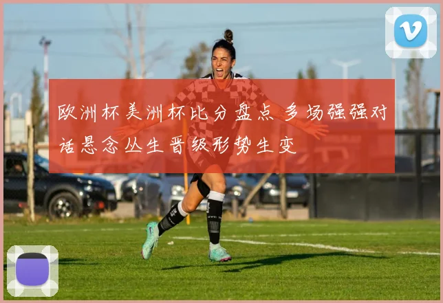欧洲杯美洲杯比分盘点 多场强强对话悬念丛生晋级形势生变
