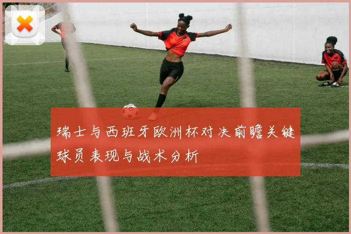 瑞士与西班牙欧洲杯对决前瞻关键球员表现与战术分析