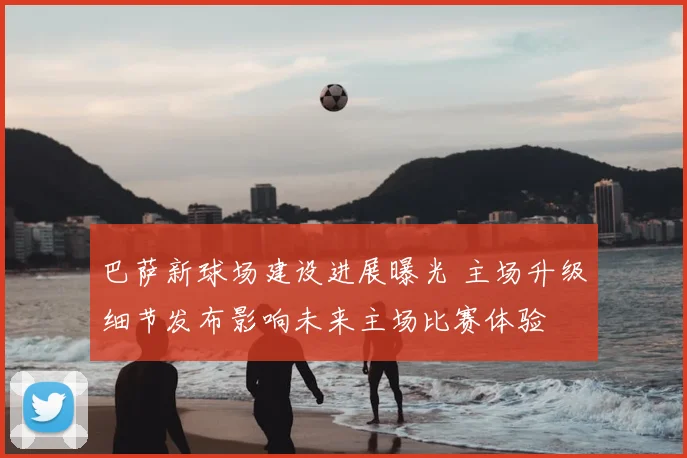 巴萨新球场建设进展曝光 主场升级细节发布影响未来主场比赛体验