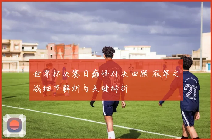 世界杯决赛日巅峰对决回顾 冠军之战细节解析与关键转折