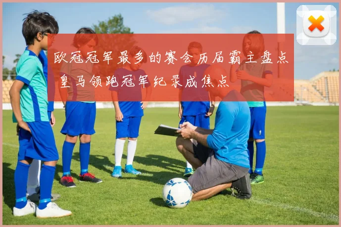 欧冠冠军最多的赛会历届霸主盘点 皇马领跑冠军纪录成焦点