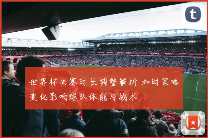 世界杯决赛时长调整解析 加时策略变化影响球队体能与战术