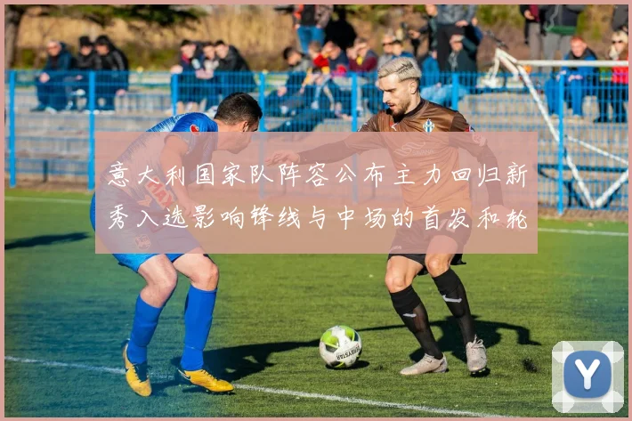 意大利国家队阵容公布主力回归新秀入选影响锋线与中场的首发和轮换安排