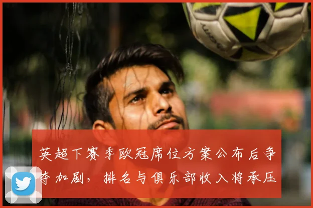 英超下赛季欧冠席位方案公布后争夺加剧，排名与俱乐部收入将承压