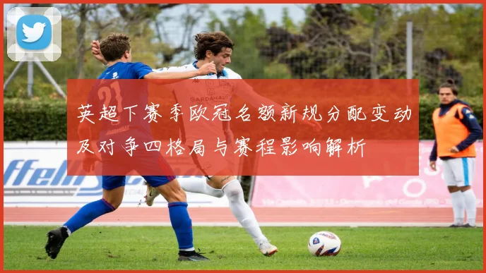 英超下赛季欧冠名额新规分配变动及对争四格局与赛程影响解析
