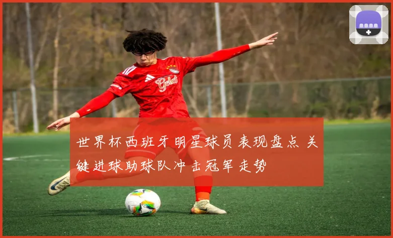 世界杯西班牙明星球员表现盘点 关键进球助球队冲击冠军走势