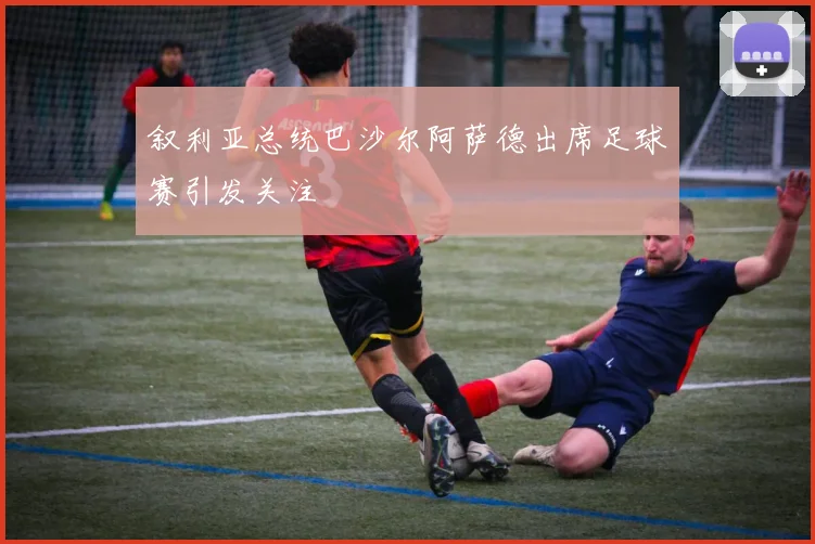 叙利亚总统巴沙尔阿萨德出席足球赛引发关注