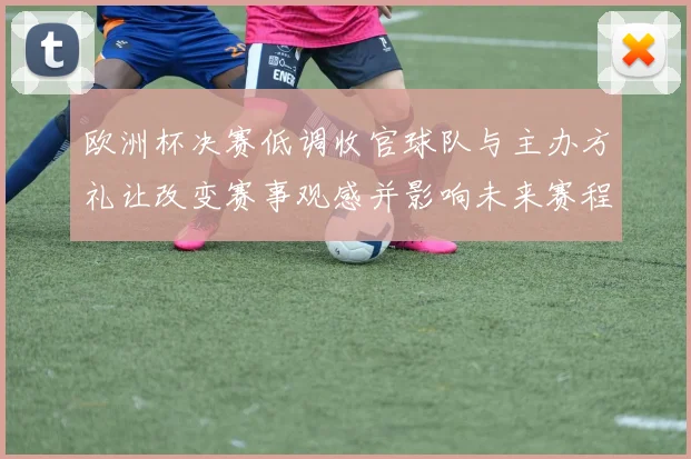 欧洲杯决赛低调收官球队与主办方礼让改变赛事观感并影响未来赛程
