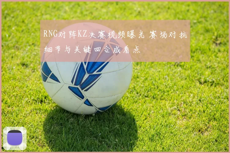 RNG对阵KZ决赛视频曝光 赛场对抗细节与关键回合成看点