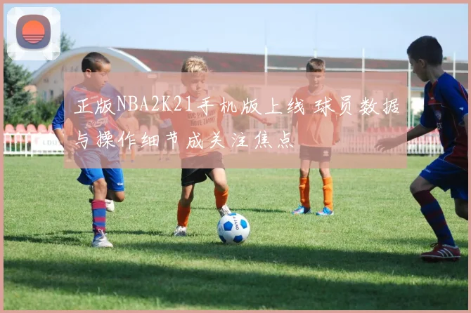 正版NBA2K21手机版上线 球员数据与操作细节成关注焦点