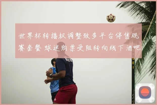 世界杯转播权调整致多平台停售观赛套餐 球迷购票受阻转向线下酒吧