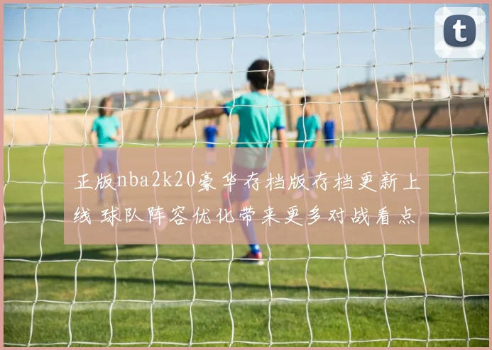 正版nba2k20豪华存档版存档更新上线 球队阵容优化带来更多对战看点
