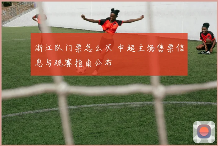 浙江队门票怎么买 中超主场售票信息与观赛指南公布