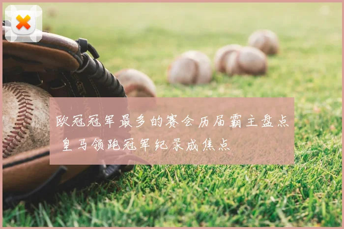欧冠冠军最多的赛会历届霸主盘点 皇马领跑冠军纪录成焦点