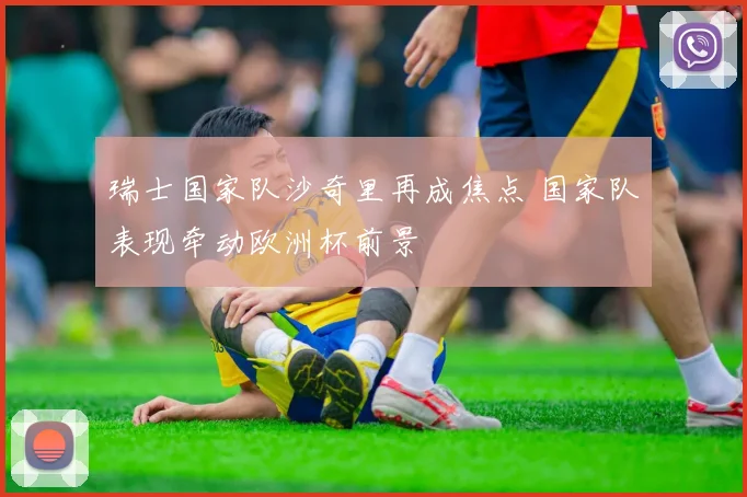 瑞士国家队沙奇里再成焦点 国家队表现牵动欧洲杯前景