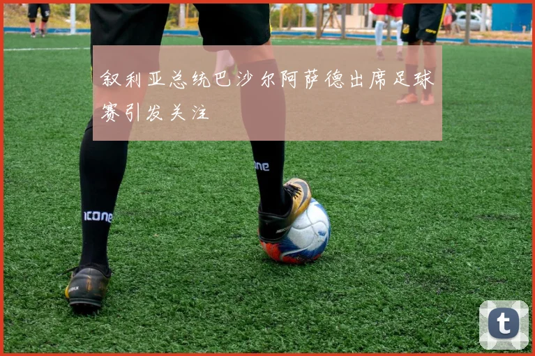 叙利亚总统巴沙尔阿萨德出席足球赛引发关注