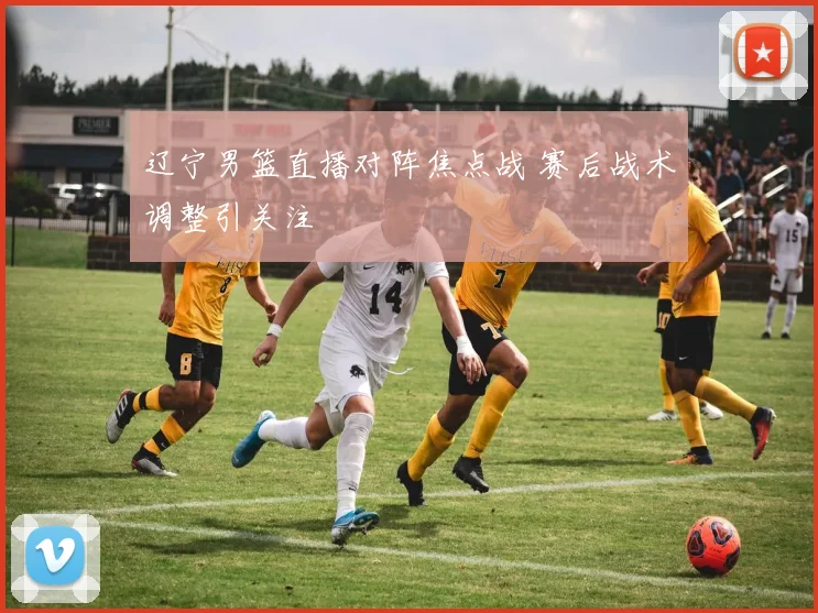 辽宁男篮直播对阵焦点战 赛后战术调整引关注