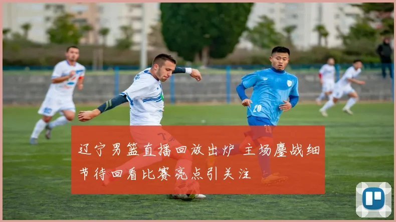 辽宁男篮直播回放出炉 主场鏖战细节待回看比赛亮点引关注