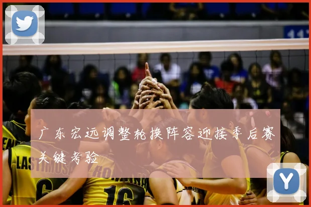 广东宏远调整轮换阵容迎接季后赛关键考验