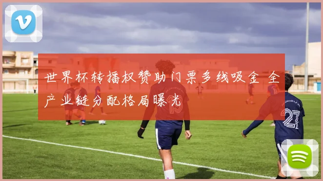 世界杯转播权赞助门票多线吸金 全产业链分配格局曝光