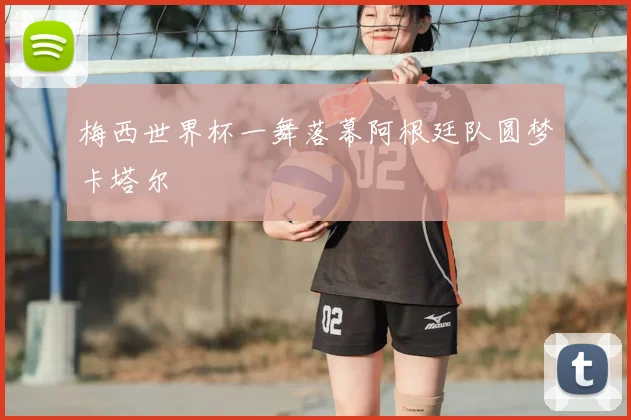 梅西世界杯一舞落幕阿根廷队圆梦卡塔尔